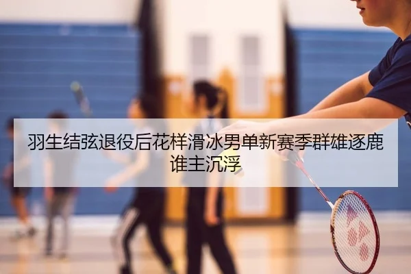 羽生结弦退役后花样滑冰男单新赛季群雄逐鹿谁主沉浮