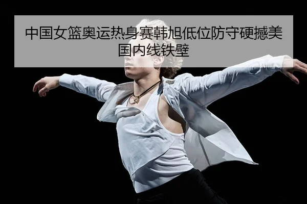 中国女篮奥运热身赛韩旭低位防守硬撼美国内线铁壁